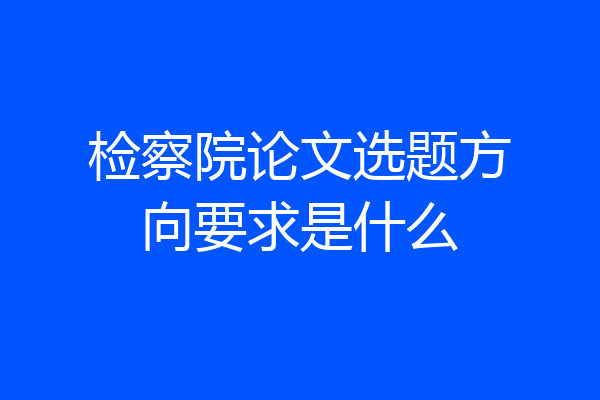 检察院论文选题方向要求是什么