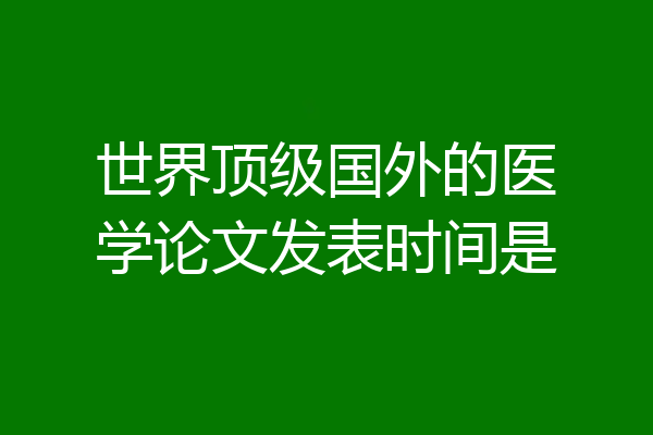 世界顶级国外的医学论文发表时间是