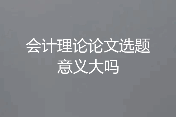 会计理论论文选题意义大吗