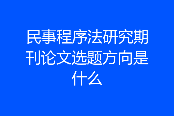 民事程序法研究期刊论文选题方向是什么