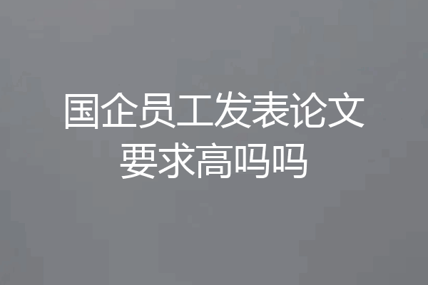 国企员工发表论文要求高吗吗