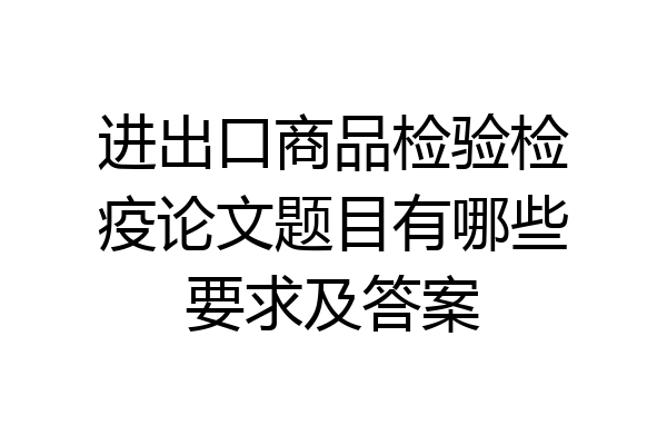 进出口商品检验检疫论文题目有哪些要求及答案