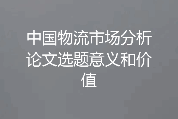 中国物流市场分析论文选题意义和价值