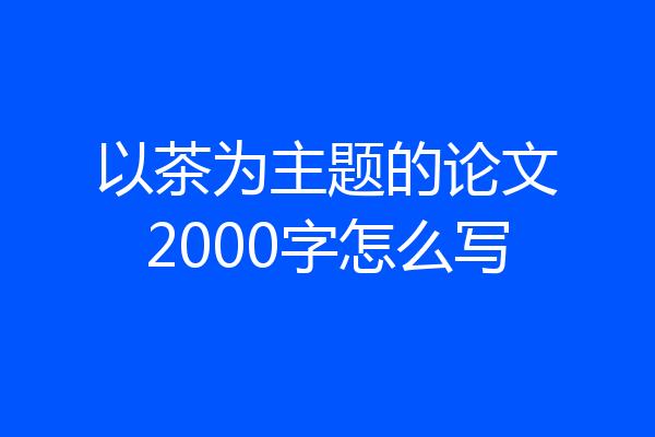 以茶为主题的论文2000字怎么写