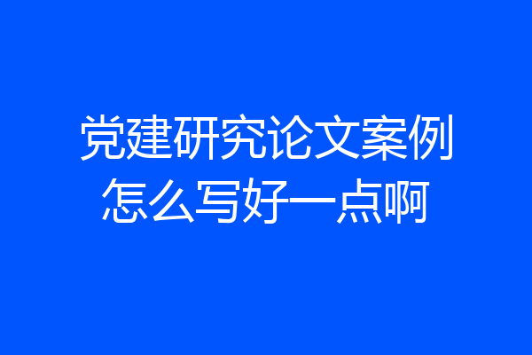 党建研究论文案例怎么写好一点啊