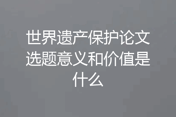 世界遗产保护论文选题意义和价值是什么
