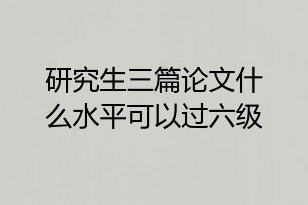 研究生三篇论文什么水平可以过六级