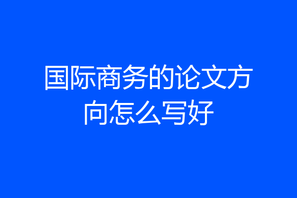国际商务的论文方向怎么写好