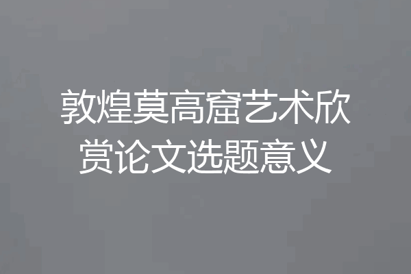 敦煌莫高窟艺术欣赏论文选题意义