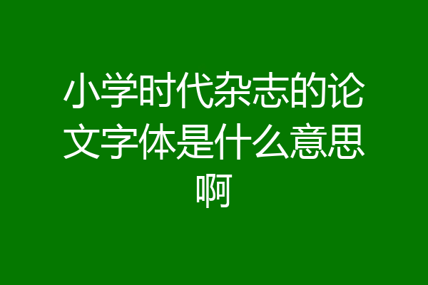 小学时代杂志的论文字体是什么意思啊