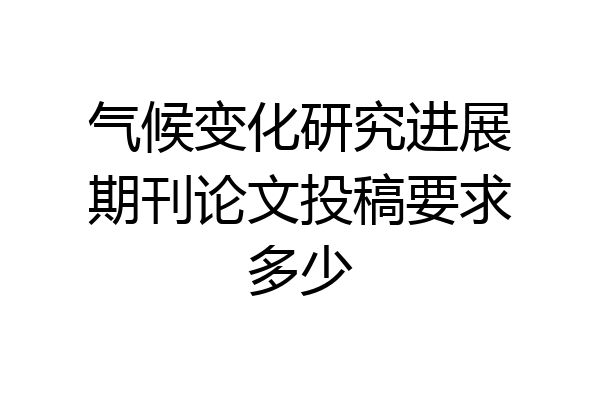 气候变化研究进展期刊论文投稿要求多少