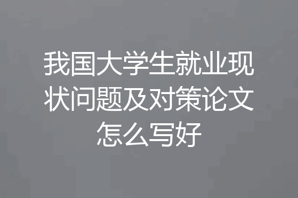 我国大学生就业现状问题及对策论文怎么写好