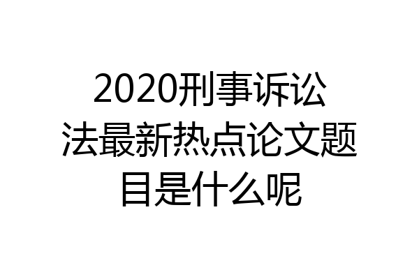 2020刑事诉讼法最新热点论文题目是什么呢