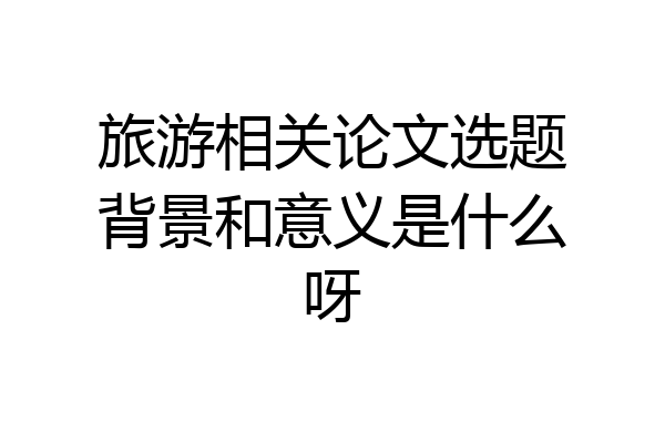 旅游相关论文选题背景和意义是什么呀