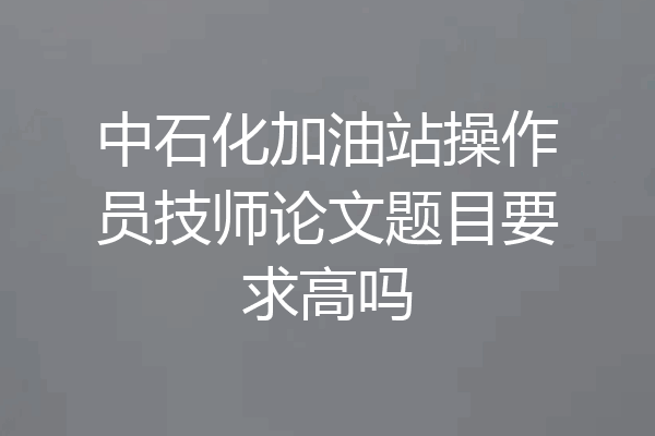 中石化加油站操作员技师论文题目要求高吗
