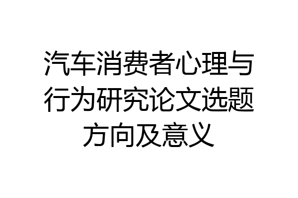 汽车消费者心理与行为研究论文选题方向及意义