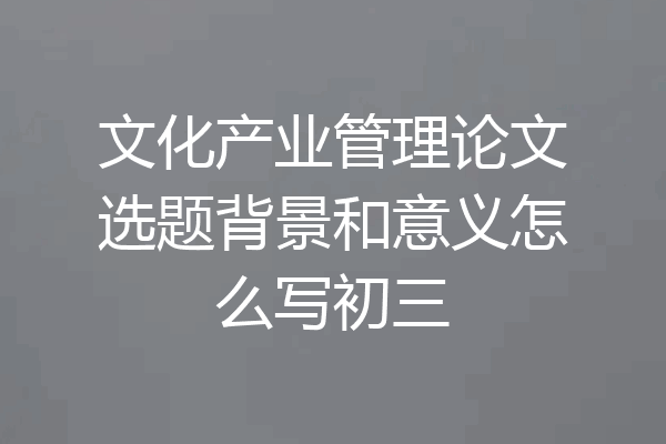 文化产业管理论文选题背景和意义怎么写初三