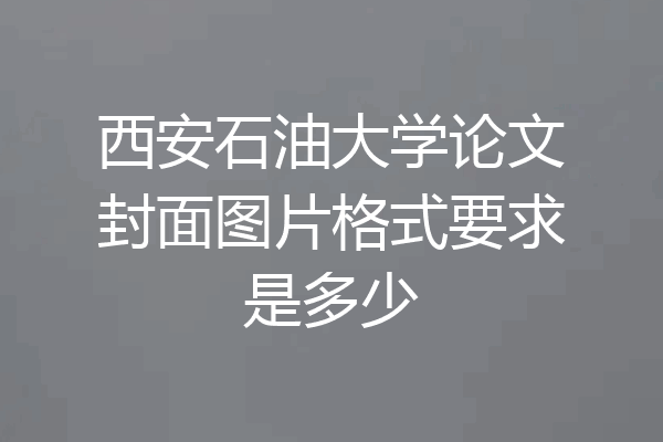 西安石油大学论文封面图片格式要求是多少
