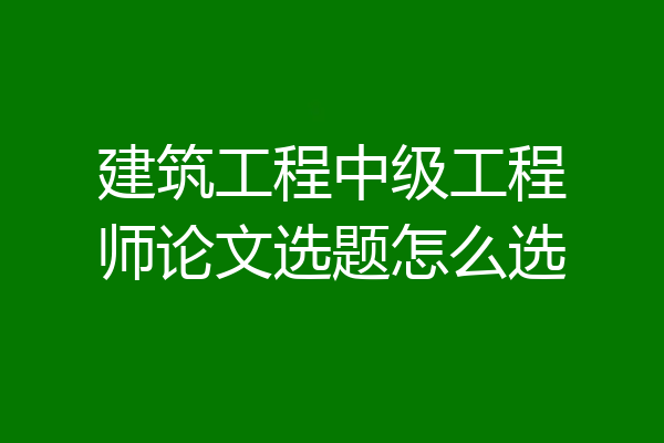 建筑工程中级工程师论文选题怎么选