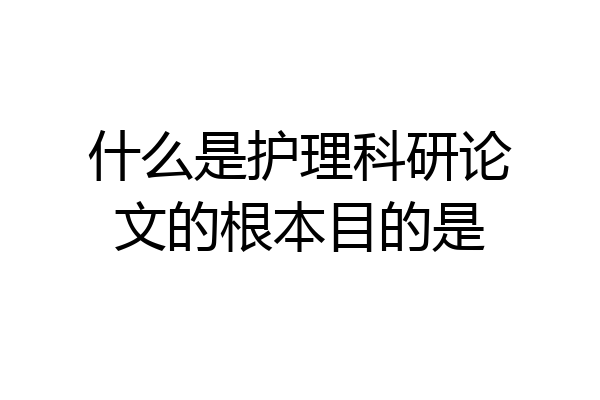 什么是护理科研论文的根本目的是