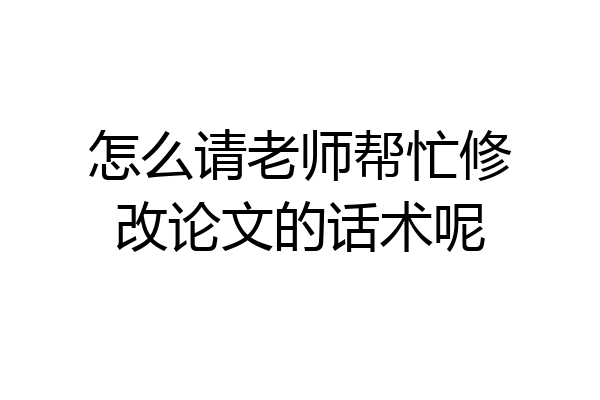 怎么请老师帮忙修改论文的话术呢