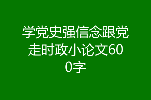 学党史强信念跟党走时政小论文600字