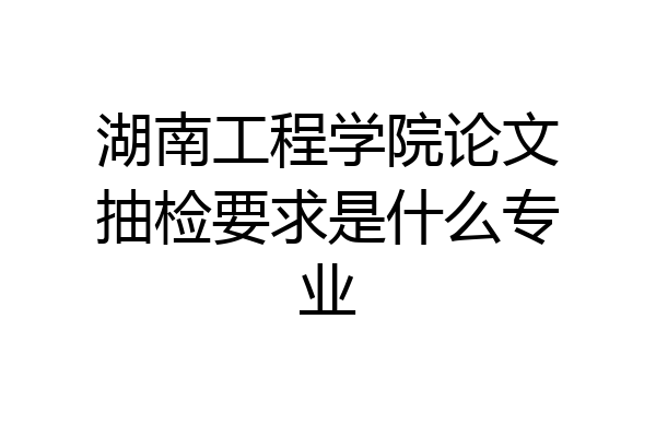 湖南工程学院论文抽检要求是什么专业