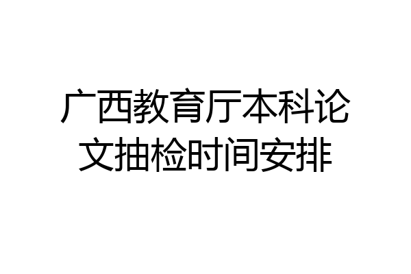 广西教育厅本科论文抽检时间安排