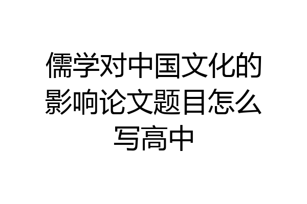 儒学对中国文化的影响论文题目怎么写高中