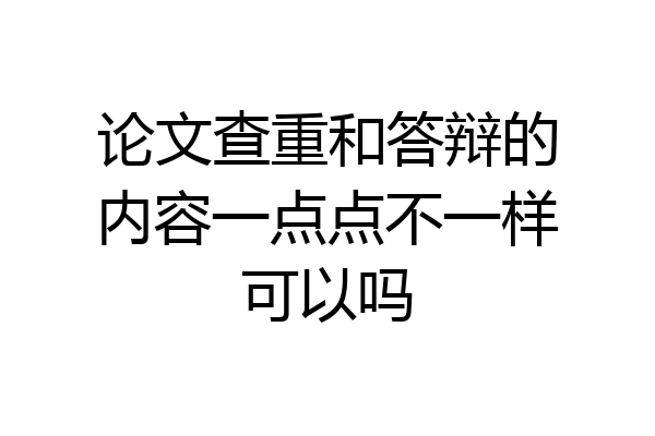 论文查重和答辩的内容一点点不一样可以吗
