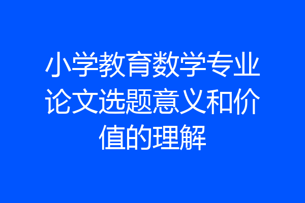 小学教育数学专业论文选题意义和价值的理解