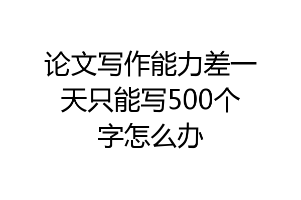 论文写作能力差一天只能写500个字怎么办