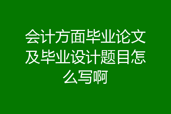 会计方面毕业论文及毕业设计题目怎么写啊