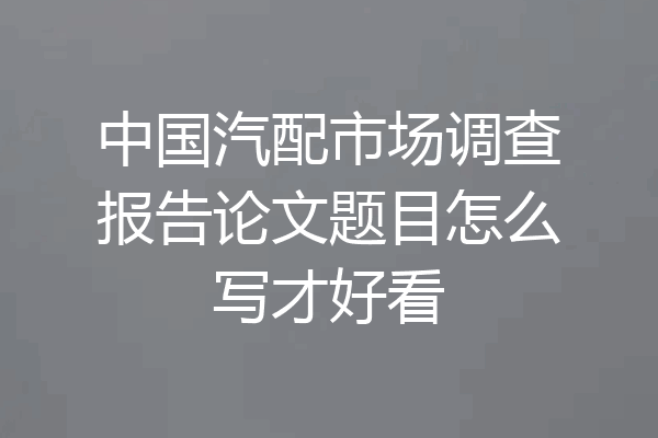 中国汽配市场调查报告论文题目怎么写才好看