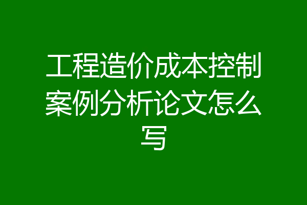 工程造价成本控制案例分析论文怎么写
