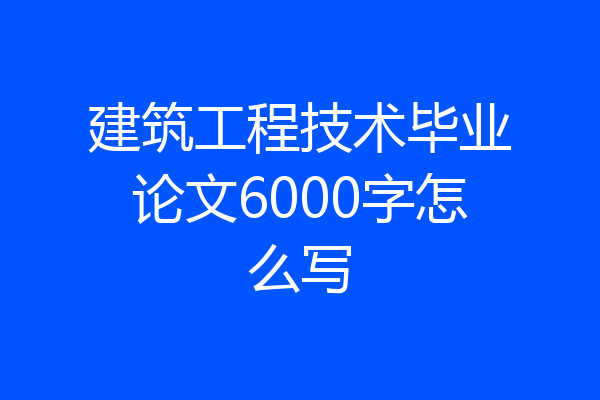 建筑工程技术毕业论文6000字怎么写