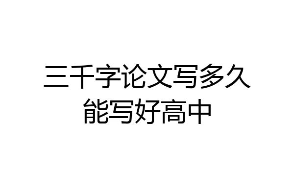 三千字论文写多久能写好高中
