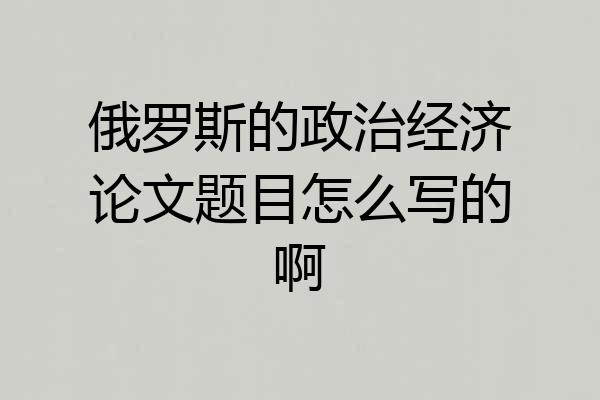 俄罗斯的政治经济论文题目怎么写的啊