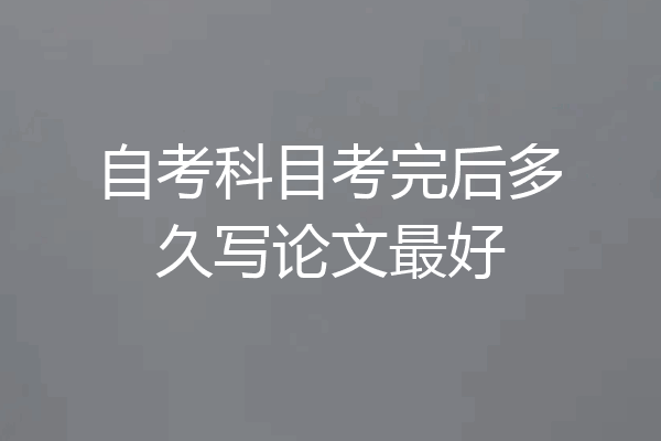自考科目考完后多久写论文最好