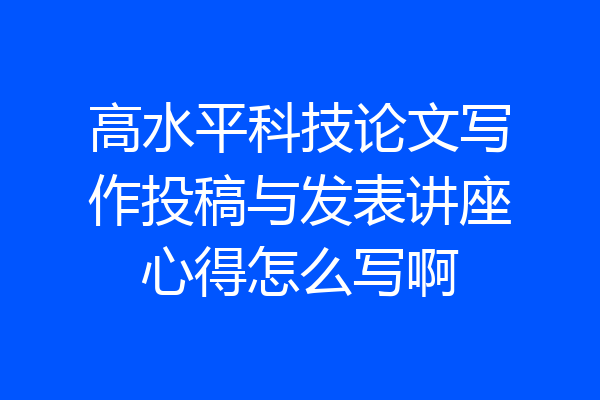 高水平科技论文写作投稿与发表讲座心得怎么写啊
