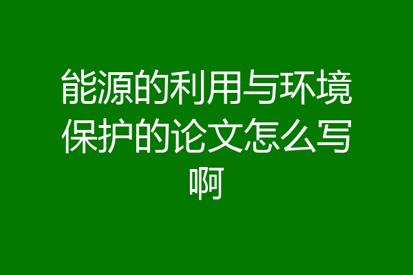 能源的利用与环境保护的论文怎么写啊