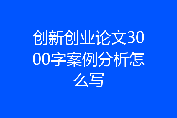创新创业论文3000字案例分析怎么写