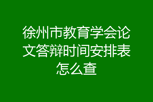 徐州市教育学会论文答辩时间安排表怎么查