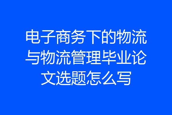 电子商务下的物流与物流管理毕业论文选题怎么写
