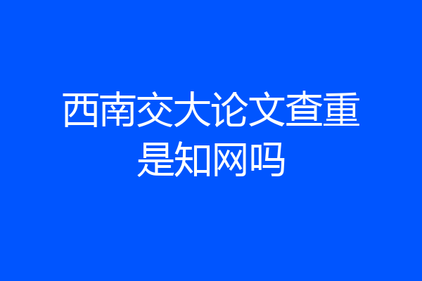 西南交大论文查重是知网吗