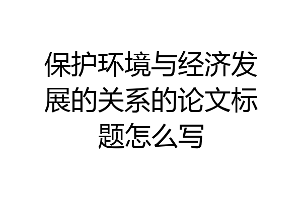 保护环境与经济发展的关系的论文标题怎么写