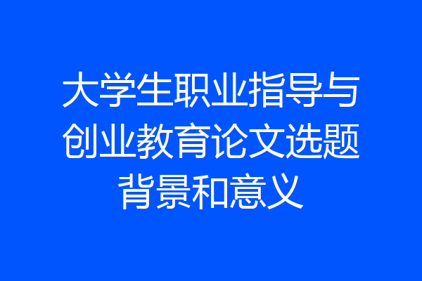 大学生职业指导与创业教育论文选题背景和意义