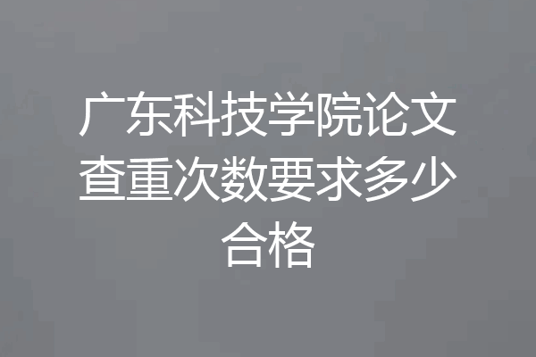 广东科技学院论文查重次数要求多少合格