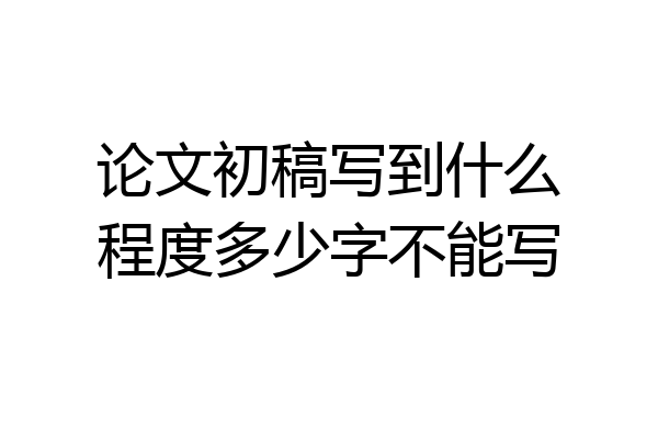 论文初稿写到什么程度多少字不能写