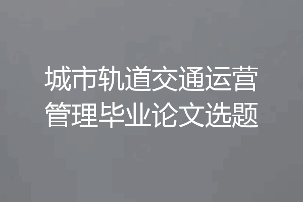 城市轨道交通运营管理毕业论文选题